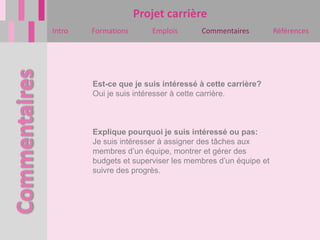 Projet carrière
Intro   Formations      Emplois      Commentaires          Références




        Est-ce que je suis intéressé à cette carrière?
        Oui je suis intéresser à cette carrière.



        Explique pourquoi je suis intéressé ou pas:
        Je suis intéresser à assigner des tâches aux
        membres d’un équipe, montrer et gérer des
        budgets et superviser les membres d’un équipe et
        suivre des progrès.
 
