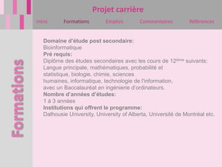 Projet carrière
Intro      Formations        Emplois       Commentaires         Références


   Domaine d’étude post secondaire:
   Bioinformatique
   Pré requis:
   Diplôme des études secondaires avec les cours de 12ième suivants:
   Langue principale, mathématiques, probabilité et
   statistique, biologie, chimie, sciences
   humaines, informatique, technologie de l'information,
   avec un Baccalauréat en ingénierie d’ordinateurs.
   Nombre d’années d’études:
   1 à 3 années
   Institutions qui offrent le programme:
   Dalhousie University, University of Alberta, Université de Montréal etc.
 