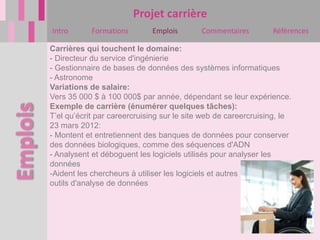 Projet carrière
Intro       Formations       Emplois        Commentaires        Références

Carrières qui touchent le domaine:
- Directeur du service d'ingénierie
- Gestionnaire de bases de données des systèmes informatiques
- Astronome
Variations de salaire:
Vers 35 000 $ à 100 000$ par année, dépendant se leur expérience.
Exemple de carrière (énumérer quelques tâches):
T’el qu’écrit par careercruising sur le site web de careercruising, le
23 mars 2012:
- Montent et entretiennent des banques de données pour conserver
des données biologiques, comme des séquences d'ADN
- Analysent et déboguent les logiciels utilisés pour analyser les
données
-Aident les chercheurs à utiliser les logiciels et autres
outils d'analyse de données
 