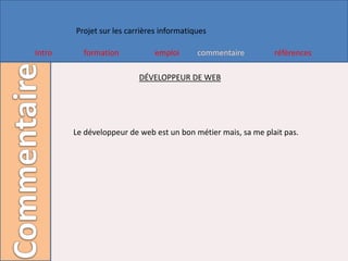 Projet sur les carrières informatiques

Intro     formation            emploi      commentaire         références

                          DÉVELOPPEUR DE WEB




        Le développeur de web est un bon métier mais, sa me plait pas.
 