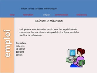 Projet sur les carrières informatiques

Intro          formation            emploi      commentaire         références

                           INGÉNIEUR EN MÉCANICIEN


           Un ingénieur en mécanicien dessin avec des logiciels de de
           concepteur des machines et des produits.il prépare aussi des
           machine de mécanique


        Son salaire
        est entre
        50 000 et
        100 000
        dollars
 