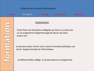 Projet sur les carrières informatiques

Intro         formation            emploi      commentaire              références


                            DESSINATRICE


        Il faut faire une formation collégiale qui dure un a deux ans
        ou un programme d’apprentissage de dessin qui dure
        quatre ans.



        Le parcoure pour arriver sont; science humaines physique ,art
        visuel langue principal et informatique.



         Le Bethany bible collège en Sussex donne ce programme.
 