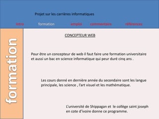 Projet sur les carrières informatiques

Intro       formation            emploi      commentaire           références

                             CONCEPTEUR WEB



        Pour être un concepteur de web il faut faire une formation universitaire
        et aussi un bac en science informatique qui peur duré cinq ans .




              Les cours donné en dernière année du secondaire sont les langue
              principale, les science , l’art visuel et les mathématique.




                              L’université de Shippagan et le collège saint joseph
                              en cote d’ivoire donne ce programme.
 