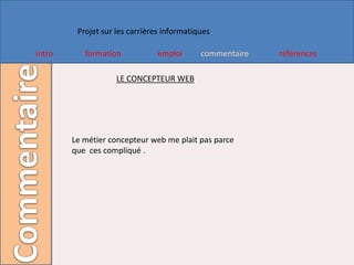 Projet sur les carrières informatiques

Intro      formation            emploi      commentaire   références

                    LE CONCEPTEUR WEB




        Le métier concepteur web me plait pas parce
        que ces compliqué .
 