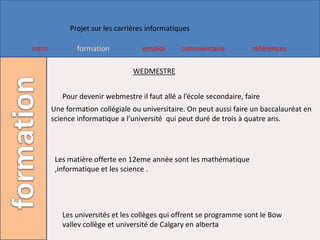 Projet sur les carrières informatiques

Intro           formation           emploi      commentaire            références

                                 WEDMESTRE


           Pour devenir webmestre il faut allé a l’école secondaire, faire
        Une formation collégiale ou universitaire. On peut aussi faire un baccalauréat en
        science informatique a l’université qui peut duré de trois à quatre ans.




         Les matière offerte en 12eme année sont les mathématique
         ,informatique et les science .




           Les universités et les collèges qui offrent se programme sont le Bow
           vallev collège et université de Calgary en alberta
 