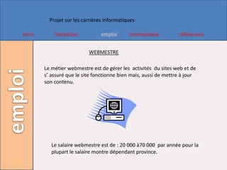 Projet sur les carrières informatiques

Intro       formation            emploi      commentaire          références


                           WEBMESTRE

        Le métier webmestre est de gérer les activités du sites web et de
        s’ assuré que le site fonctionne bien mais, aussi de mettre à jour
        son contenu.




           Le salaire webmestre est de : 20 000 à70 000 par année pour la
           plupart le salaire montre dépendant province.
 