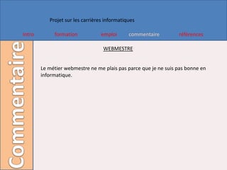 Projet sur les carrières informatiques

Intro        formation            emploi      commentaire        références

                                   WEBMESTRE


        Le métier webmestre ne me plais pas parce que je ne suis pas bonne en
        informatique.
 