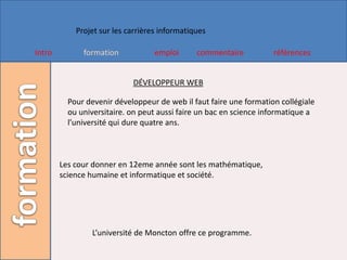 Projet sur les carrières informatiques

Intro         formation            emploi      commentaire          références


                            DÉVELOPPEUR WEB

          Pour devenir développeur de web il faut faire une formation collégiale
          ou universitaire. on peut aussi faire un bac en science informatique a
          l’université qui dure quatre ans.



        Les cour donner en 12eme année sont les mathématique,
        science humaine et informatique et société.




                L’université de Moncton offre ce programme.
 