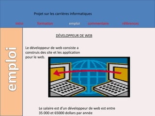 Projet sur les carrières informatiques

Intro           formation            emploi     commentaire         références


                            DÉVELOPPEUR DE WEB


        Le développeur de web consiste a
        construis des site et les application
        pour le web.




                 Le salaire est d’un développeur de web est entre
                 35 000 et 65000 dollars par année
 