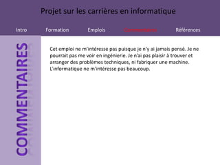 Projet sur les carrières en informatique

Intro    Formation         Emplois         Commentaires            Références


          Cet emploi ne m’intéresse pas puisque je n’y ai jamais pensé. Je ne
          pourrait pas me voir en ingénierie. Je n’ai pas plaisir à trouver et
          arranger des problèmes techniques, ni fabriquer une machine.
          L’informatique ne m’intéresse pas beaucoup.
 