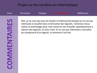 Projet sur les carrières en informatique

Intro    Formation          Emplois          Commentaires           Références


          Non, je ne crois pas que cet emploi m’intéresserait puisque je ne suis pas
          intéressée à travailler dans la formation des logiciels. J’aimerais mieux
          utiliser la technologie pour mon travail et non travailler spécifiquement à
          réparer des logiciels ou d’en créer. Je ne suis pas intéressée à connaître
          les composants d’un logiciel, ni comment il est fait.
 