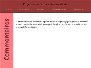 Projet sur les carrières informatiques
Intro      Formations          Emplois          Commentaires            Références




        • Cette carrière ne m’intéresse point même si je peux gagner plus de 100 000$
        ou plus par année. Cela a l’air ennuyant. De plus, Je n’ai aucun intérêt sur les
        réseaux informatiques.
 