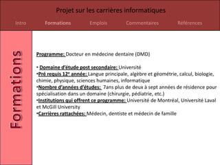 Projet sur les carrières informatiques
Intro      Formations          Emplois          Commentaires           Références




        Programme: Docteur en médecine dentaire (DMD)

        • Domaine d’étude post secondaire: Université
        •Pré requis 12e année: Langue principale, algèbre et géométrie, calcul, biologie,
        chimie, physique, sciences humaines, informatique
        •Nombre d’années d’études: 7ans plus de deux à sept années de résidence pour
        spécialisation dans un domaine (chirurgie, pédiatrie, etc.)
        •Institutions qui offrent ce programme: Université de Montréal, Université Laval
        et McGill University
        •Carrières rattachées: Médecin, dentiste et médecin de famille
 