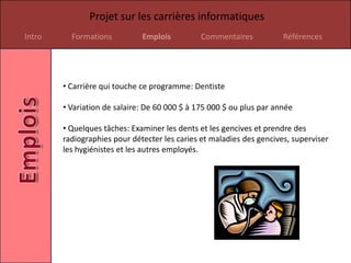 Projet sur les carrières informatiques
Intro     Formations          Emplois          Commentaires           Références




        • Carrière qui touche ce programme: Dentiste

        • Variation de salaire: De 60 000 $ à 175 000 $ ou plus par année

        • Quelques tâches: Examiner les dents et les gencives et prendre des
        radiographies pour détecter les caries et maladies des gencives, superviser
        les hygiénistes et les autres employés.
 