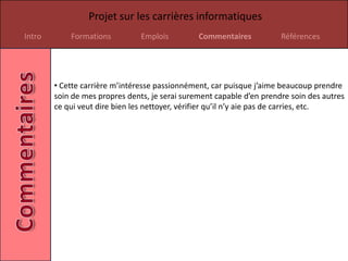Projet sur les carrières informatiques
Intro       Formations          Emplois         Commentaires           Références




        • Cette carrière m’intéresse passionnément, car puisque j’aime beaucoup prendre
        soin de mes propres dents, je serai surement capable d’en prendre soin des autres
        ce qui veut dire bien les nettoyer, vérifier qu’il n’y aie pas de carries, etc.
 