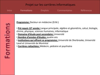 Projet sur les carrières informatiques
Intro      Formations           Emplois          Commentaires           Références



        Programme: Docteur en médecine (D.M.)

        • Pré requis 12e année: Langue principale, algèbre et géométrie, calcul, biologie,
        chimie, physique, sciences humaines, informatique
        • Domaine d’étude post secondaire: Université
        • Nombre d’années d’études: quatre ans
        • Institutions qui offrent ce programme: Université de Sherbrooke, Université
        Laval et Université de Montréal
        • Carrières rattachées: Médecin, pédiatre et psychiatre
 