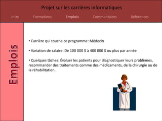 Projet sur les carrières informatiques
Intro     Formations          Emplois          Commentaires           Références




        • Carrière qui touche ce programme: Médecin

        • Variation de salaire: De 100 000 $ à 400 000 $ ou plus par année

        • Quelques tâches: Évaluer les patients pour diagnostiquer leurs problèmes,
        recommander des traitements comme des médicaments, de la chirurgie ou de
        la réhabilitation.
 