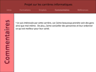 Projet sur les carrières informatiques
Intro       Formations          Emplois          Commentaires           Références




        • Je suis intéressée par cette carrière, car j’aime beaucoup prendre soin des gens
        ainsi que moi-même. De plus, j’aime conseiller des personnes et leur ordonner
        ce qui est meilleur pour leur santé.
 