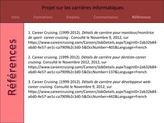 Projet sur les carrières informatiques
Intro      Formations         Emplois         Commentaires           Références


        1. Career Cruising. (1999-2012). Détails de carrière pour moniteur/monitrice
        de sport- career cruising . Consulté le Novembre 9, 2012, sur
        https://www.careercruising.com/Careers/JobDetails.aspx?LoginID=2ab32b84-
        a6d0-4e57-ae1c-ca7909b2c3d0-5&OccNumber=401&Language=French

        2. Career cruising. (1999-2012). Détails de carrière pour dentiste-career
        cruising. Consulté le Novembre 2012, 2012, sur
        https://www.careercruising.com/Careers/JobDetails.aspx?LoginID=2ab32b84-
        a6d0-4e57-ae1c-ca7909b2c3d0-5&OccNumber=137&Language=French

        3. Career Cruising. (1999-2012). Détails de carrière pour développeur web-
        career cruising. Consulté le Novembre 9, 2012, sur
        https://www.careercruising.com/Careers/JobDetails.aspx?LoginID=2ab32b84-
        a6d0-4e57-ae1c-ca7909b2c3d0-5&OccNumber=442&Language=French
 