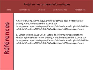 Projet sur les carrières informatiques
Intro      Formations        Emplois         Commentaires          Références



        4. Career cruising. (1999-2012). Détails de carrière pour médecin-career
        cruising. Consulté le Novembre 9, 2012, sur
        https://www.careercruising.com/Careers/JobDetails.aspx?LoginID=2ab32b84
        -a6d0-4e57-ae1c-ca7909b2c3d0-5&OccNumber=146&Language=French

        5. Career cruising. (1999-2012). Détails de carrière pour spécialiste des
        réseaux informatiques-carreer cruising. Consulté le Novembre 9, 2012, sur
        https://www.careercruising.com/Careers/JobDetails.aspx?LoginID=2ab32b84
        -a6d0-4e57-ae1c-ca7909b2c3d0-5&OccNumber=107&Language=French
 