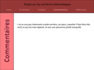 Projet sur les carrières informatiques
Intro     Formations           Emplois           Commentaires             Références




        • Je ne suis pas intéressée à cette carrière, car pour y exceller il faut être très
        actif, ce qui est mon opposé. Je suis une personne plutôt tranquille.
 