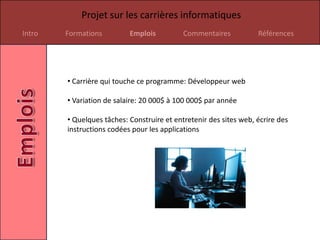 Projet sur les carrières informatiques
Intro   Formations         Emplois          Commentaires           Références




        • Carrière qui touche ce programme: Développeur web

        • Variation de salaire: 20 000$ à 100 000$ par année

        • Quelques tâches: Construire et entretenir des sites web, écrire des
        instructions codées pour les applications
 