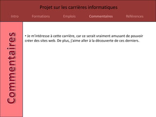 Projet sur les carrières informatiques
Intro       Formations          Emplois          Commentaires            Références




        • Je m'intéresse à cette carrière, car ce serait vraiment amusant de pouvoir
        créer des sites web. De plus, j'aime aller à la découverte de ces derniers.
 