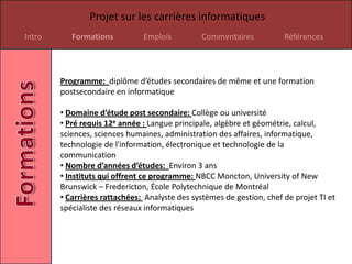 Projet sur les carrières informatiques
Intro      Formations          Emplois          Commentaires           Références




        Programme: diplôme d’études secondaires de même et une formation
        postsecondaire en informatique

        • Domaine d’étude post secondaire: Collège ou université
        • Pré requis 12e année : Langue principale, algèbre et géométrie, calcul,
        sciences, sciences humaines, administration des affaires, informatique,
        technologie de l'information, électronique et technologie de la
        communication
        • Nombre d’années d’études: Environ 3 ans
        • Instituts qui offrent ce programme: NBCC Moncton, University of New
        Brunswick – Fredericton, École Polytechnique de Montréal
        • Carrières rattachées: Analyste des systèmes de gestion, chef de projet TI et
        spécialiste des réseaux informatiques
 