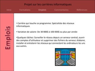 Projet sur les carrières informatiques
Intro      Formations          Emplois          Commentaires            Références




        • Carrière qui touche ce programme: Spécialiste des réseaux
        informatiques

        • Variation de salaire: De 30 000$ à 100 000$ ou plus par année

        •Quelques tâches: Surveiller le réseau depuis un serveur central, ouvrir
        des comptes d’utilisateur et supprimer des fichiers du serveur, élaborer,
        installer et entretenir les réseaux qui connectent les ordinateurs les uns
        aux autres.
 
