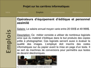 Projet sur les carrières informatiques
Intro    Formations                        Emplois                      Commentaires   Références


        Opérateurs d’équipement d’éditique et personnel
        assimilé
        Salaire: Le salaire annuel moyen varie entre 20 000$ et 49 999$.

        Description: Ce métier consiste a utiliser de nombreux logiciels
        ainsi que du matériel d’éditique dans le but produire des copies
        prête à photographier. Ces logiciels servent aussi à évaluer la
        qualité des images. L’employé doit inscrire des codes
        informatiques sur du papier avant la mise en page d’un texte. Il
        se sert de machines de conversions pour permettre aux textes
        de devenir électroniques.




        http://www.dessdesignevenements.uqam.ca/ateliers-specialises.html
 