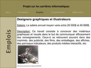 Projet sur les carrières informatiques
Intro    Formations                         Emplois      Commentaires   Références


        Designers graphiques et illustrateurs
        Salaire: Le salaire annuel moyen varie entre 20 000$ et 49 999$.

        Description: Ce travail consiste à concevoir des matériaux
        graphiques et visuels dans le but de communiquer efficacement
        des renseignements. Ceux-ci se retrouvent souvent dans des
        imprimés, des publicité, des films, des emballages, des affiches,
        des panneaux indicateurs, des produits médias interactifs, etc.




        http://www.au-secours-jai-un-blog.com/2007/03/
 
