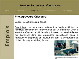 Projet sur les carrières informatiques
Intro   Formations      Emplois      Commentaires               Références


        Photograveurs-Clicheurs
        Salaire: 26 538 euros par année

        Description: Les personnes pratiquant ce métiers utilisent de
        nombreux systèmes qui sont contrôlés par un ordinateur. Ceux-ci
        servent à effectuer des tâches de prépresse. La majorité d’entre
        eux travaillent dans des entreprises spécialisées dans la
        reproduction graphique en couleur ou dans la préparation de
        clichés, de plaques et de cylindres.




                                                http://www.leforem.be/Horizonsemploi/rome/46214.h
                                                tml
 