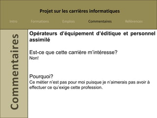 Projet sur les carrières informatiques
Intro   Formations       Emplois      Commentaires       Références


        Opérateurs d’équipement d’éditique et personnel
        assimilé

        Est-ce que cette carrière m’intéresse?
        Non!



        Pourquoi?
        Ce métier n’est pas pour moi puisque je n’aimerais pas avoir à
        effectuer ce qu’exige cette profession.
 