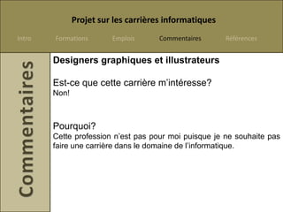 Projet sur les carrières informatiques
Intro   Formations       Emplois      Commentaires      Références


        Designers graphiques et illustrateurs

        Est-ce que cette carrière m’intéresse?
        Non!



        Pourquoi?
        Cette profession n’est pas pour moi puisque je ne souhaite pas
        faire une carrière dans le domaine de l’informatique.
 