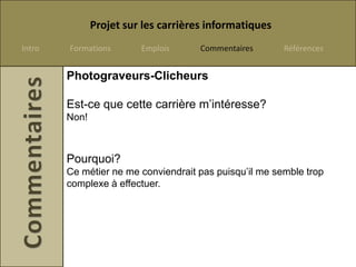 Projet sur les carrières informatiques
Intro   Formations       Emplois      Commentaires      Références


        Photograveurs-Clicheurs

        Est-ce que cette carrière m’intéresse?
        Non!



        Pourquoi?
        Ce métier ne me conviendrait pas puisqu’il me semble trop
        complexe à effectuer.
 