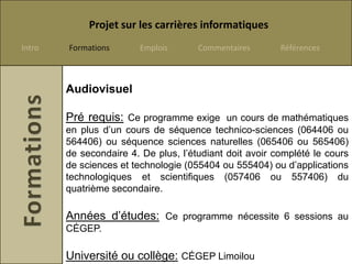 Projet sur les carrières informatiques
Intro   Formations       Emplois      Commentaires       Références



        Audiovisuel

        Pré requis: Ce programme exige un cours de mathématiques
        en plus d’un cours de séquence technico-sciences (064406 ou
        564406) ou séquence sciences naturelles (065406 ou 565406)
        de secondaire 4. De plus, l’étudiant doit avoir complété le cours
        de sciences et technologie (055404 ou 555404) ou d’applications
        technologiques et scientifiques (057406 ou 557406) du
        quatrième secondaire.

        Années d’études: Ce programme nécessite 6 sessions au
        CÉGEP.

        Université ou collège: CÉGEP Limoilou
 