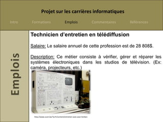 Projet sur les carrières informatiques
Intro   Formations                         Emplois                      Commentaires   Références


        Technicien d’entretien en télédiffusion

        Salaire: Le salaire annuel de cette profession est de 28 808$.

        Description: Ce métier consiste à vérifier, gérer et réparer les
        systèmes électroniques dans les studios de télévision. (Ex:
        caméra, projecteurs, etc.)




         http://www.scart.be/?q=fr/content/entretien-avec-jean-herben
 