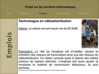 Projet sur les carrières informatiques
Intro    Formations                       Emplois                     Commentaires        Références


        Technologue en câblodistribution

        Salaire: Le salaire annuel moyen est de 28 808$.




        Description: Le rôle de l’employé est d’installer, réparer et
        entretenir des réseaux de transmission ainsi que des réseaux de
        câblodistribution. Ce métier consiste aussi à réparer des câbles
        porteurs de signaux télévisés. L’employé doit aussi ajuster et
        remplacer le matériel de transmission défectueux. ils sont
        terminés.
        http://www.cvm.qc.ca/formationreg/programmes/telecommunication/Pages/index.aspx
 