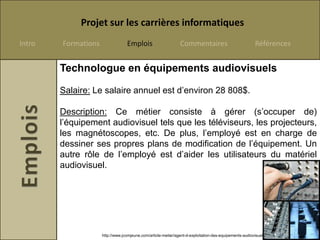 Projet sur les carrières informatiques
Intro   Formations                Emplois                      Commentaires                             Références


        Technologue en équipements audiovisuels

        Salaire: Le salaire annuel est d’environ 28 808$.

        Description: Ce métier consiste à gérer (s’occuper de)
        l’équipement audiovisuel tels que les téléviseurs, les projecteurs,
        les magnétoscopes, etc. De plus, l’employé est en charge de
        dessiner ses propres plans de modification de l’équipement. Un
        autre rôle de l’employé est d’aider les utilisateurs du matériel
        audiovisuel.




                     http://www.jcomjeune.com/article-metier/agent-d-exploitation-des-equipements-audiovisuels
 