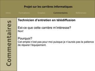 Projet sur les carrières informatiques
Intro   Formations       Emplois      Commentaires       Références


        Technicien d’entretien en télédiffusion

        Est-ce que cette carrière m’intéresse?
        Non!

        Pourquoi?
        Cet emploi n’est pas pour moi puisque je n’aurais pas la patience
        de réparer l’équipement.
 