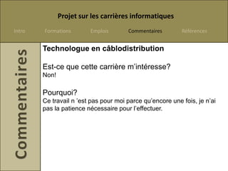 Projet sur les carrières informatiques
Intro   Formations       Emplois       Commentaires        Références


        Technologue en câblodistribution

        Est-ce que cette carrière m’intéresse?
        Non!

        Pourquoi?
        Ce travail n ’est pas pour moi parce qu’encore une fois, je n’ai
        pas la patience nécessaire pour l’effectuer.
 
