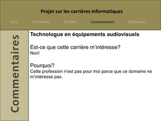 Projet sur les carrières informatiques
Intro   Formations       Emplois      Commentaires      Références


        Technologue en équipements audiovisuels

        Est-ce que cette carrière m’intéresse?
        Non!

        Pourquoi?
        Cette profession n’est pas pour moi parce que ce domaine ne
        m’intéresse pas.
 