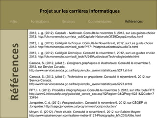 Projet sur les carrières informatiques
Intro    Formations             Emplois             Commentaires                Références

        2012, L. g. (2012). Capitale - Nationale. Consulté le novembre 6, 2012, sur Les guides choisir
        2012: http://ch.monemploi.com/eta_coll/Capitale-Nationale/3729CegepLimoilou.html

        2012, L. g. (2012). Collégial technique. Consulté le Novembre 6, 2012, sur Les guide choisir
        2012: http://ch.monemploi.com/coll_tech/P/571PostproductiontelevisuelleTe.html
        2012, L. g. (2012). Collégial Technique. Consulté le novembre 6, 2012, sur Les guides choisir
        2012: http://ch.monemploi.com/coll_tech/A/249AudiovisuelTechnologiedelele.html

        Canada, S. (2012, juillet 6). Designers graphiques et illustrateurs. Consulté le novembre 6,
        2012, sur Service Canada:
        http://www.servicecanada.gc.ca/fra/qc/emploi_avenir/statistiques/5241.shtml

        Canada, S. (2012, juillet 6). Techniciens en graphisme. Consulté le novembre 6, 2012, sur
        Service Canada:
        http://www.servicecanada.gc.ca/fra/qc/emploi_avenir/statistiques/5223.shtml
        FPT, I. r. (2012). Procédés infographiques. Consulté le novembre 6, 2012, sur Info route FPT:
        http://www2.inforoutefpt.org/guide/det_centre_sec.asp?QRegion=0&QProg=5221&QCode=7
        33494
        Jonquière, C. d. (2012). Postproduction . Consulté le novembre 6, 2012, sur CÉGEP de
        Jonquière: http://cegepjonquiere.ca/programmes/postproduction/
        Moyen, S. (2012). Poste étudié. Consulté le novembre 6, 2012, sur Salaire Moyen:
        http://www.salairemoyen.com/salaire-metier-5121-Photographe_h%C3%A9lio.html
 