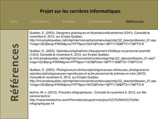 Projet sur les carrières informatiques
Intro    Formations            Emplois            Commentaires               Références

        Québec, E. (2003). Designers graphiques et illustrateurs/illustratrices (5241). Consulté le
        novembre 6, 2012, sur Emploi Québec:
        http://imt.emploiquebec.net/mtg/inter/noncache/contenu/asp/mtg122_descrprofession_01.asp
        ?cregn=QC&lang=FRAN&prov=FPT&pro=5241&Porte=1&PT1=36&PT2=17&PT3=9

        Québec, E. (2003). Opérateurs/opératrices d'équipement d'éditique et personnel assimilé
        (1423). Consulté le novembre 6, 2012, sur Emploi Québec:
        tp://imt.emploiquebec.net/mtg/inter/noncache/contenu/asp/mtg122_descrprofession_01.asp?
        cregn=QC&lang=FRAN&prov=FPT&pro=1423&Porte=1&PT1=36&PT2=17&PT3=9

        Québec, E. (2003). Photograveurs-clicheurs/photograveuses-clicheuses, photograveurs-
        reporteurs/photograveuses-reporteuses et autre personnel de prémise en train (9472).
        Consulté le novembre 6, 2012, sur Emploi Québec:
        http://imt.emploiquebec.net/mtg/inter/noncache/contenu/asp/mtg122_descrprofession_01.asp
        ?cregn=QC&lang=FRAN&prov=FPT&pro=9472&Porte=1&PT1=36&PT2=17&PT3=9

        techno, M. c. (2012). Procédés infographiques . Consulté le novembre 6, 2012, sur Ma
        carrière techno:
        http://macarrieretechno.com/fr/formation/programmes/proc%C3%A9d%C3%A9s-
        infographiques-14
 