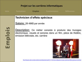 Projet sur les carrières informatiques
Intro   Formations                Emplois                      Commentaires                            Références


        Technicien d’effets spéciaux

        Salaire: 28 496$ par année

        Description: Ce métier consiste à produire des trucages
        électronique, visuels et sonores dans un film, pièce de théâtre,
        émission télévisée, etc. carrière




               http://blogues.radio-canada.ca/lesmursontdesantennes/2011/11/23/mes-collegues-en-expo-costumes-effets-speciaux-et-photos/
 