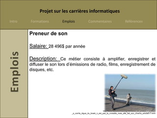 Projet sur les carrières informatiques
Intro   Formations       Emplois               Commentaires                            Références


        Preneur de son

        Salaire: 28 496$ par année

        Description: Ce métier consiste à amplifier, enregistrer et
        diffuser le son lors d’émissions de radio, films, enregistrement de
        disques, etc.




                                                              http://www.opalesurfcasting.net/revue_de_presse_-_a_lire_-
                              _a_voir/la_digue_du_braek_n_est_pas_la_croisette_mais_elle_fait_son_cinema_article617.html
 