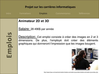 Projet sur les carrières informatiques
Intro   Formations     Emplois                  Commentaires                             Références


        Animateur 2D et 3D

        Salaire: 28 496$ par année

        Description: Cet emploi consiste à créer des images en 2 et 3
        dimensions. De plus, l’employé doit créer des éléments
        graphiques qui donneront l’impression que les images bougent.




                           http://www.lisaa.com/paris/animation/metiers-animation-jeuxvideo/metiers-animation-jeuxvideo.php
 