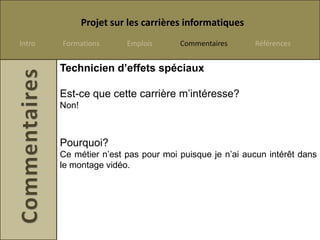 Projet sur les carrières informatiques
Intro   Formations       Emplois      Commentaires      Références


        Technicien d’effets spéciaux

        Est-ce que cette carrière m’intéresse?
        Non!



        Pourquoi?
        Ce métier n’est pas pour moi puisque je n’ai aucun intérêt dans
        le montage vidéo.
 