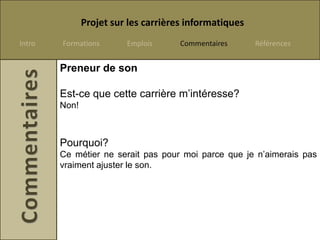 Projet sur les carrières informatiques
Intro   Formations       Emplois      Commentaires      Références


        Preneur de son

        Est-ce que cette carrière m’intéresse?
        Non!



        Pourquoi?
        Ce métier ne serait pas pour moi parce que je n’aimerais pas
        vraiment ajuster le son.
 