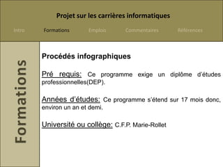 Projet sur les carrières informatiques
Intro   Formations      Emplois     Commentaires      Références



        Procédés infographiques

        Pré requis: Ce programme exige un diplôme d’études
        professionnelles(DEP).

        Années d’études: Ce programme s’étend sur 17 mois donc,
        environ un an et demi.

        Université ou collège: C.F.P. Marie-Rollet
 